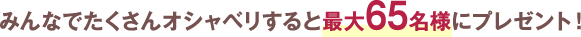 みんなでたくさんオシャベリすると最大65名様にプレゼント！