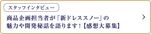 スタッフインタビュー 商品企画担当者が「新ドレススノー」の魅力や開発秘話を語ります！【感想大募集】