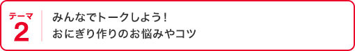 テーマ2 みんなでトークしよう！  おにぎり作りのお悩みやコツ