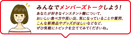みんなでメンバーズトークしよう！ あなたが好きなインスタント麺について、おいしい食べ方や思い出、気になっていることや質問、こんな新商品やグッズがほしいなどなど、ぜひ気軽にトピックを立ててみてくださいね。