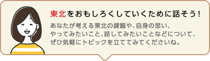 東北をおもしろくしていくために話そう！ あなたが考える東北の課題や、自身の思い、やってみたいこと、話してみたいことなどについて、ぜひ気軽にトピックを立ててみてくださいね。