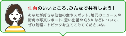 仙台のいいところ、みんなで共有しよう！あなたが好きな仙台の食やスポット、地元のニュースや街角の写真レポート、思い出話やQ&Aなどについて、ぜひ気軽にトピックを立ててみてくださいね。