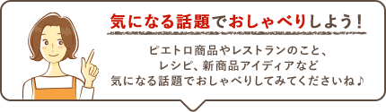気になる話題でおしゃべりしよう! ピエトロ商品やレストランのこと、レシピ、新商品アイディアなど気になる話題でおしゃべりしてみてくださいね♪