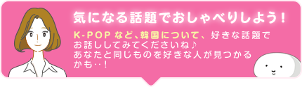 気になる話題でおしゃべりしよう! K-POPなど、韓国について、好きな話題でお話ししてみてくださいね♪ あなたと同じものを好きな人が見つかるかも‥!