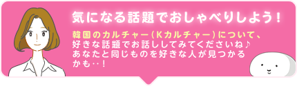 気になる話題でおしゃべりしよう! 韓国のK-POPカルチャー(Kカルチャー)について、好きな話題でお話ししてみてくださいね♪ あなたと同じものを好きな人が見つかるかも‥!
