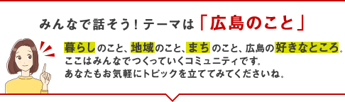 みんなで話そう！テーマは「広島のこと」暮らしのこと、地域のこと、まちのこと、広島の好きなところ。ここはみんなでつくっていくコミュニティです。あなたもお気軽にトピックを立ててみてくださいね。