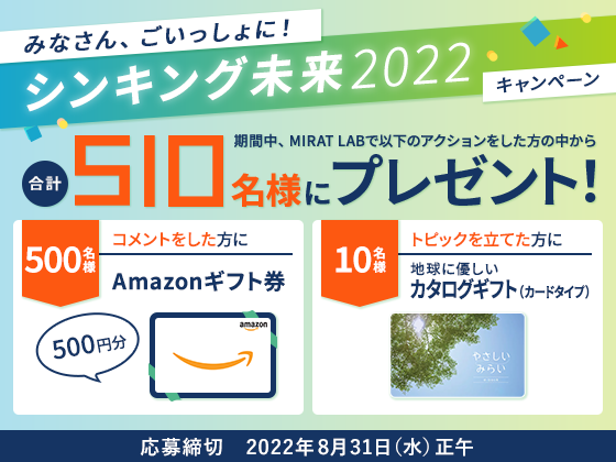 みんなでいっしょに!シンキング未来2022キャンペーン 期間中、MIRAT LABで以下のアクションをした方の中から 合計510名様にプレゼント!500名様 コメントをした方にAmazonギフト券500円分 10名様 トピックを立てた方に地球に優しいカタログギフト(カードタイプ)応募締切 2022年8月31日(水)正午
