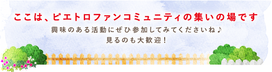 ここは、ピエトロファンコミュニティの集いの場です 興味のある活動にぜひ参加してみてくださいね♪ 見るのも大歓迎！