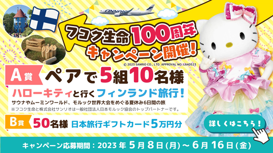 フコク生命100周年キャンペーン開催！ A賞ペアで5組10名様 ハローキティと行くフィンランド旅行！ サウナやムーミンワールド、モルック世界大会をめぐる夏休み6日間の旅 ※フコク生命と株式会社サンリオは一般社団法人日本モルック協会のトップパートナーです。 B賞50名様 日本旅行ギフトカード5万円分 キャンペーン応募期間:2023年5月8日(月)～6月16日(金) 詳しくはこちら！