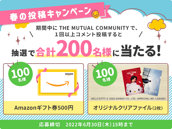 春の投稿キャンペーン 期間中にTHE MUTUAL COMMUNITY で1回以上コメント投稿すると抽選で合計200名様に当たる Amazonギフト券500円100名様 オリジナルクリアファイル(2枚)100名様 応募締切 2022年6月30日(木)15時まで