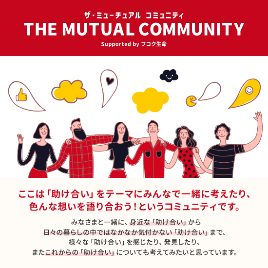 ザ・ミューチュアル コミュニティ THE MUTUAL COMMUNITY supported by フコク生命 ここは「助け合い」をテーマにみんなで一緒に考えたり、色んな想いを語り合おう!というコミュニティです。みなさまと一緒に、身近な「助け合い」から日々の暮らしの中ではなかなか気付かない「助け合い」まで、様々な「助け合い」を感じたり、発見したり、またこれからの「助け合い」についても考えてみたいと思っています。