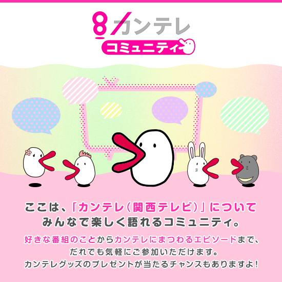 8カンテレ コミュニティ ここは、「カンテレ(関西テレビ)」についてみんなで楽しく語れるコミュニティ。好きな番組のことからカンテレにまつわるエピソードまで、だれでも気軽にご参加いただけます。カンテレグッズのプレゼントが当たるチャンスもありますよ!