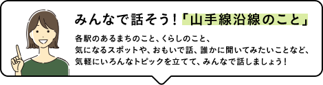 みんなで話そう!「山手線沿線のこと」各駅のあるまちのこと、くらしのこと、気になるスポットや、おもいで話、誰かに聞いてみたいことなど、気軽にいろんなトピックを立てて、みんなで話しましょう!