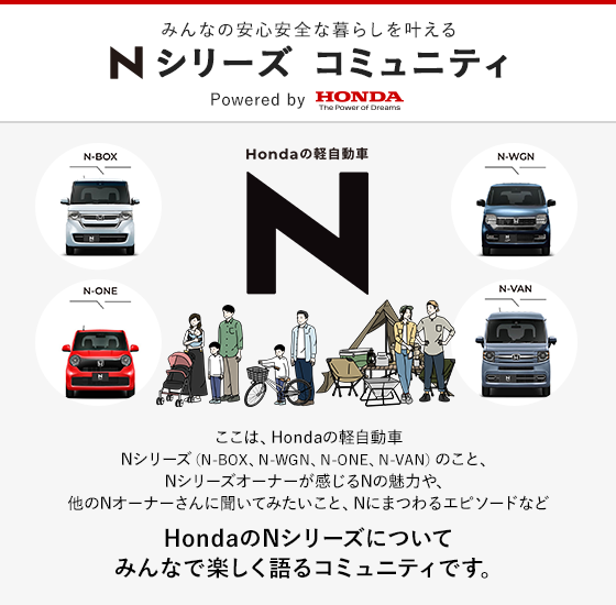 みんなの安心安全な暮らしを叶える Nシリーズ コミュニティ ここは、Hondaの軽自動車Nシリーズ(N-BOX、N-WGN、N-ONE、N-VAN)のこと、Nシリーズオーナーが感じるNの魅力や、他のNオーナーさんに聞いてみたいこと、NにまつわるエピソードなどHondaのNシリーズについて みんなで楽しく語るコミュニティです。