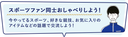 スポーツファン同士おしゃべりしよう! 今やってるスポーツ、好きな競技、お気に入りの
アイテムなどの話題で交流しよう!