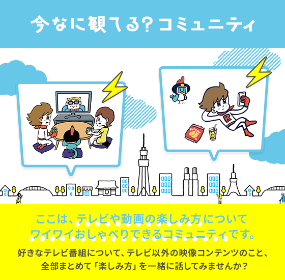 今なに観てる？コミュニティ ここは、テレビや動画の楽しみ方についてワイワイおしゃべりできるコミュニティです。好きなテレビ番組について、テレビ以外の映像コンテンツのこと、全部まとめて「楽しみ方」を一緒に話してみませんか？