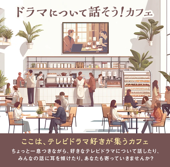 ドラマについて話そう！カフェ ここは、テレビドラマ好きが集うカフェ ちょっと一息つきながら、好きなテレビドラマについて話したり、みんなの話に耳を傾けたり。あなたも寄っていきませんか？