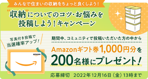 収納についてのコツ・お悩みを投稿しようキャンペーン 期間中、コミュニティで投稿いただいた方の中からAmazonギフト券1,000円分を200名様にプレゼント!写真付き投稿で当選確率アップ 応募締切 2022年12月16日(金)13時まで