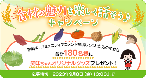 食材の魅力を楽しく話そう♪キャンペーン 期間中、コミュニティでコメント投稿してくれた方の中から合計180名様に笑味ちゃんオリジナルグッズプレゼント！ 応募締切:2023年9月8日(金)13:00まで