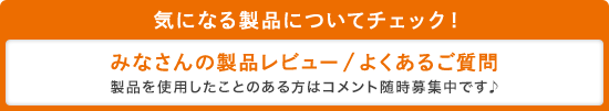 気になる製品についてチェック!みなさんの製品レビュー/よくあるご質問 製品を使用したことのある方はコメント随時募集中です♪