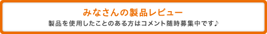 みなさんの製品レビュー 製品を使用したことのある方はコメント随時募集中です♪