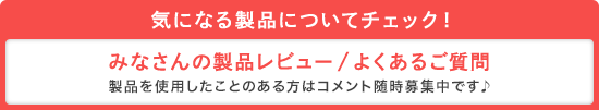 気になる製品についてチェック!みなさんの製品レビュー/よくあるご質問 製品を使用したことのある方はコメント随時募集中です♪