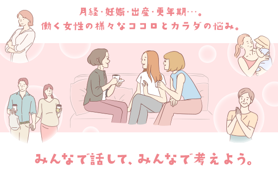 月経・妊娠・出産・更年期…。働く女性の様々なココロとカラダの悩み。みんなで話して、みんなで考えよう。