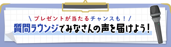 質問ラウンジでみなさんの声を届けよう！プレゼントが当たるチャンスも！