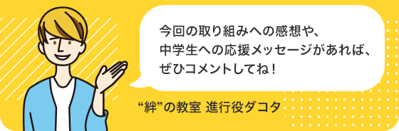 今回の取り組みへの感想や、中学生への応援メッセージがあれば、ぜひコメントしてね！（“絆”の教室 進行役ダコタ）