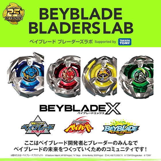 BEYBLADE BLADERS LAB ベイブレード ブレーダーズラボ Supported by TAKARA TOMY BEYBLADE X ここはベイブレード開発者とブレーダーのみんなでベイブレードの未来をつくっていくためのコミュニティです!