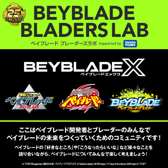 BEYBLADE BLADERS LAB ベイブレード ブレーダーズラボ Supported by TAKARA TOMY BEYBLADE X ここはベイブレード開発者とブレーダーのみんなでベイブレードの未来をつくっていくためのコミュニティです!ベイブレードの「好きなところ」や「こうなったらいいな」など様々なことを語り合いながら、ベイブレードについてみんなで楽しく考えましょう!