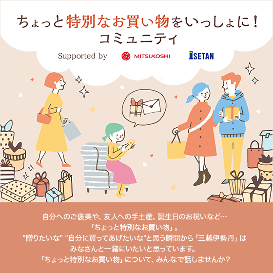 ちょっと特別なお買い物をいっしょに!コミュニティ 自分へのご褒美や、友人への手土産、誕生日のお祝いなど…「ちょっと特別なお買い物」。"贈りたいな" "自分に買ってあげたいな"と思う瞬間から「三越伊勢丹」はみなさんと一緒にいたいと思っています。「ちょっと特別なお買い物」について、みんなで話しませんか?
