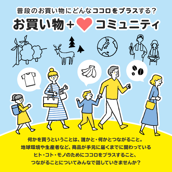 普段のお買い物にどんなココロをプラスする？お買い物＋コミュニティ 何かを買うということは、誰かと・何かとつながること。地球環境や生産者など、商品が手元に届くまでに関わっているヒト・コト・モノのためにココロをプラスすること、つながることについてみんなで話していきませんか？