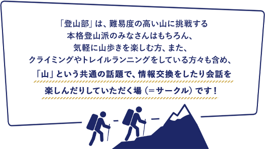 「登山部」は、難易度の高い山に挑戦する本格登山派のみなさんはもちろん、気軽に山歩きを楽しむ方、また、クライミングやトレイルランニングをしている方々も含め、「山」という共通の話題で、情報交換をしたり会話を楽しんだりしていただく場（=サークル）です！