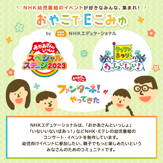 NHK幼児番組のイベントが好きなみんな、集まれ！おやこでEこみゅ by NHKエデュケーショナル NHKエデュケーショナルは、「おかあさんといっしょ」「いないいないばあっ！」などNHK・Eテレの幼児番組のコンサート・イベントを制作しています。幼児向けイベントに参加したい、親子でもっと楽しみたいというみなさんのためのコミュニティです。