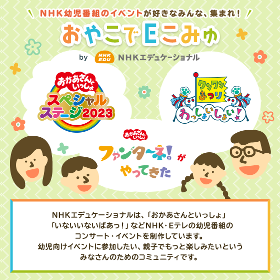 NHK幼児番組のイベントが好きなみんな、集まれ!おやこでEこみゅ by NHKエデュケーショナル NHKエデュケーショナルは、「おかあさんといっしょ」「いないいないばあっ!」などNHK・Eテレの幼児番組のコンサート・イベントを制作しています。幼児向けイベントに参加したい、親子でもっと楽しみたいというみなさんのためのコミュニティです。