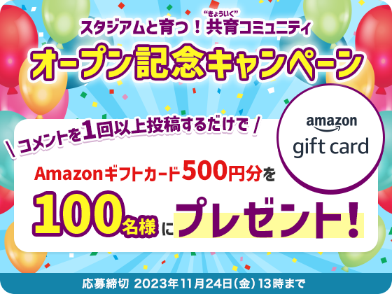 スタジアムと育つ!共育コミュニティ オープン記念キャンペーン 応募締切 2023年11月24日(金)13時まで \ コメントを1回以上投稿するだけで /Amazonギフトカード500円分を100名様にプレゼント!