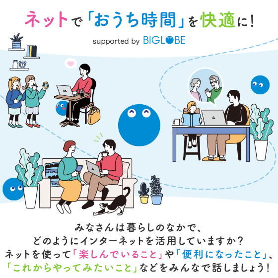 ネットで「おうち時間」を快適に！ supported by BIGLOBE みなさんは暮らしのなかで、 どのようにインターネットを活用していますか？ ネットを使って「楽しんでいること」や「便利になったこと」、「これからやってみたいこと」などをみんなで話しましょう！