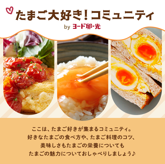 たまご大好き!コミュニティ by ヨード卵・光 ここは、たまご好きが集まるコミュニティ。好きなたまごの食べ方や、たまご料理のコツ、美味しさもたまごの栄養についてもたまごの魅力についておしゃべりしましょう♪