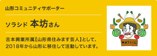 山形コミュニティサポーター ソラシド 本坊さん 吉本興業所属【山形県住みます芸人】として、
      2018年から山形に移住して活動しています。