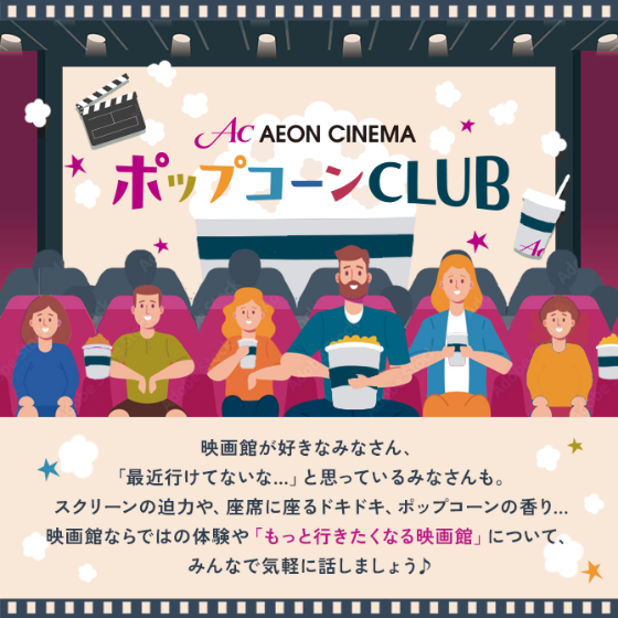 イオンシネマ ポップコーンCLUB 映画館が好きなみなさん、「最近行けてないな…」と思っているみなさんも。スクリーンの迫力や、座席に座るドキドキ、ポップコーンの香り…映画館ならではの体験や「もっと行きたくなる映画館」について、みんなで気軽に話しましょう♪