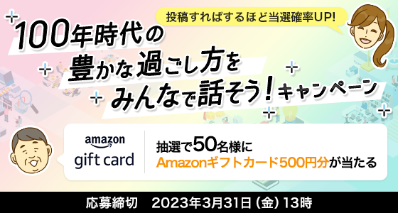 投稿すればするほど当選確率UP! 100年時代の豊かな過ごし方をみんなで話そう! キャンペーン 抽選で50名様にAmazonギフトカード500円分が当たる 応募締切:2023年3月31日(金)13時