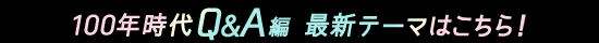 100年時代Q&A編 最新テーマはこちら!