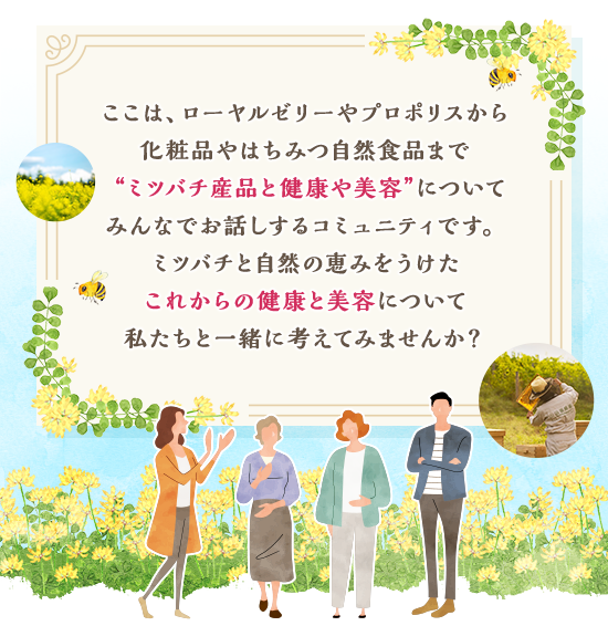 ここは、ローヤルゼリーやプロポリスから化粧品やはちみつ自然食品まで“ミツバチ産品と健康や美容”についてみんなでお話しするコミュニティです。ミツバチと自然の恵みをうけたこれからの健康と美容について私たちと一緒に考えてみませんか？