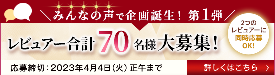 みんなの声で企画誕生！ 第1弾 レビュアー合計70名様大募集！ 2つのレビュアーに同時応募OK！ 応募締切:2023年4月4日(火)正午まで 詳しくはこちら