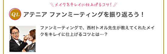 Q1.メイクをキレイに仕上げるコツ!アテニアファンミーティングを振り返ろう!ファンミーティングで、西村トオル先生が教えてくれたメイクをキレイに仕上げるコツとは...? ①素早く簡単に ②ギュッと強めに ③ゆっくり優しく