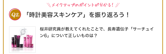 Q2.メイクアップのポイントが分かる!「時計美容スキンケア」を振り返ろう!桜井研究員が教えてくれたことで、長寿遺伝子「サーチュイン6」について正しいものは?①特別な人だけが持っている遺伝子 ②年齢とともに増加する遺伝子 ③たんぱく質を合成する遺伝子 ④肌の生まれ変わりの指令を出す遺伝子