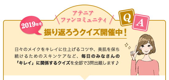 アテニアファンコミュニティ2019年を振り返ろうクイズ開催中!日々のメイクをキレイに仕上げるコツや、美肌を保ち続けるためのスキンケアなど、毎日のみなさんの「キレイ」に関係するクイズを全部で3問出題します
