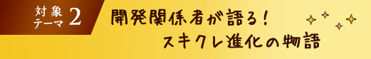 対象テーマ2 開発関係者が語る!スキクレ進化の物語