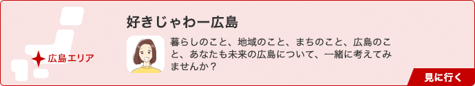 好きじゃわー広島 暮らしのこと、地域のこと、まちのこと、広島のこと、あなたも未来の広島について、一緒に考えてみませんか？ 見に行く